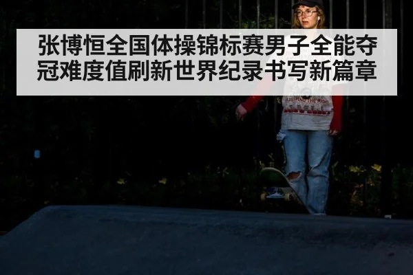 张博恒全国体操锦标赛男子全能夺冠难度值刷新世界纪录书写新篇章